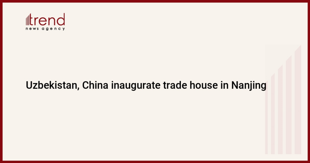 Uzbekistan, China inaugurate trade house in Nanjing